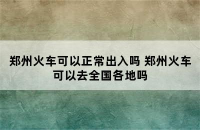 郑州火车可以正常出入吗 郑州火车可以去全国各地吗